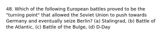 48. Which of the following European battles proved to be the "turning point" that allowed the Soviet Union to push towards Germany and eventually seize Berlin? (a) Stalingrad, (b) Battle of the Atlantic, (c) Battle of the Bulge, (d) D-Day