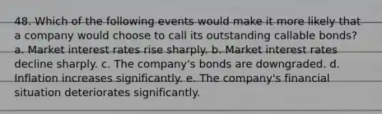 48. Which of the following events would make it more likely that a company would choose to call its outstanding callable bonds? a. Market interest rates rise sharply. b. Market interest rates decline sharply. c. The company's bonds are downgraded. d. Inflation increases significantly. e. The company's financial situation deteriorates significantly.