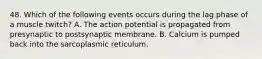 48. Which of the following events occurs during the lag phase of a muscle twitch? A. The action potential is propagated from presynaptic to postsynaptic membrane. B. Calcium is pumped back into the sarcoplasmic reticulum.