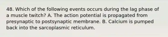 48. Which of the following events occurs during the lag phase of a muscle twitch? A. The action potential is propagated from presynaptic to postsynaptic membrane. B. Calcium is pumped back into the sarcoplasmic reticulum.