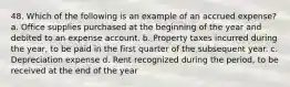 48. Which of the following is an example of an accrued expense? a. Office supplies purchased at the beginning of the year and debited to an expense account. b. Property taxes incurred during the year, to be paid in the first quarter of the subsequent year. c. Depreciation expense d. Rent recognized during the period, to be received at the end of the year