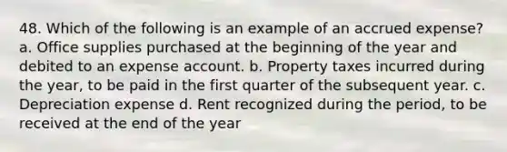 48. Which of the following is an example of an accrued expense? a. Office supplies purchased at the beginning of the year and debited to an expense account. b. Property taxes incurred during the year, to be paid in the first quarter of the subsequent year. c. Depreciation expense d. Rent recognized during the period, to be received at the end of the year