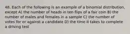 48. Each of the following is an example of a binomial distribution, except A) the number of heads in ten flips of a fair coin B) the number of males and females in a sample C) the number of votes for or against a candidate D) the time it takes to complete a driving test