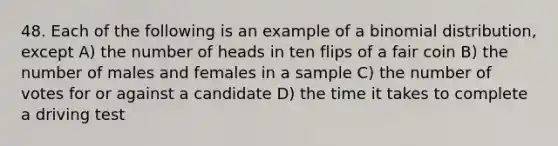 48. Each of the following is an example of a binomial distribution, except A) the number of heads in ten flips of a fair coin B) the number of males and females in a sample C) the number of votes for or against a candidate D) the time it takes to complete a driving test