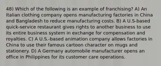 48) Which of the following is an example of franchising? A) An Italian clothing company opens manufacturing factories in China and Bangladesh to reduce manufacturing costs. B) A U.S-based quick-service restaurant gives rights to another business to use its entire business system in exchange for compensation and royalties. C) A U.S.-based animation company allows factories in China to use their famous cartoon character on mugs and stationery. D) A Germany automobile manufacturer opens an office in Philippines for its customer care operations.