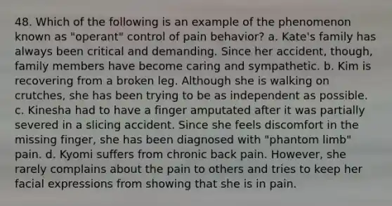 48. Which of the following is an example of the phenomenon known as "operant" control of pain behavior? a. Kate's family has always been critical and demanding. Since her accident, though, family members have become caring and sympathetic. b. Kim is recovering from a broken leg. Although she is walking on crutches, she has been trying to be as independent as possible. c. Kinesha had to have a finger amputated after it was partially severed in a slicing accident. Since she feels discomfort in the missing finger, she has been diagnosed with "phantom limb" pain. d. Kyomi suffers from chronic back pain. However, she rarely complains about the pain to others and tries to keep her facial expressions from showing that she is in pain.