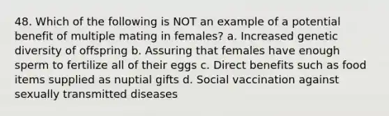 48. Which of the following is NOT an example of a potential benefit of multiple mating in females? a. Increased genetic diversity of offspring b. Assuring that females have enough sperm to fertilize all of their eggs c. Direct benefits such as food items supplied as nuptial gifts d. Social vaccination against sexually transmitted diseases