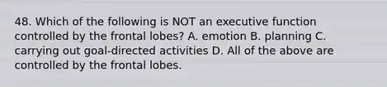 48. Which of the following is NOT an executive function controlled by the frontal lobes? A. emotion B. planning C. carrying out goal-directed activities D. All of the above are controlled by the frontal lobes.