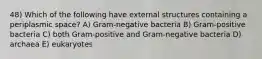 48) Which of the following have external structures containing a periplasmic space? A) Gram-negative bacteria B) Gram-positive bacteria C) both Gram-positive and Gram-negative bacteria D) archaea E) eukaryotes