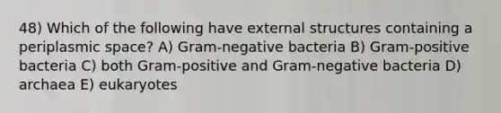 48) Which of the following have external structures containing a periplasmic space? A) Gram-negative bacteria B) Gram-positive bacteria C) both Gram-positive and Gram-negative bacteria D) archaea E) eukaryotes