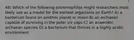 48) Which of the following extremophiles might researchers most likely use as a model for the earliest organisms on Earth? A) a bacterium found on another planet or moon B) an archaean capable of surviving in the polar ice caps C) an anaerobic archaean species D) a bacterium that thrives in a highly acidic environment