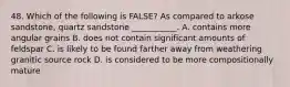 48. Which of the following is FALSE? As compared to arkose sandstone, quartz sandstone ___________. A. contains more angular grains B. does not contain significant amounts of feldspar C. is likely to be found farther away from weathering granitic source rock D. is considered to be more compositionally mature