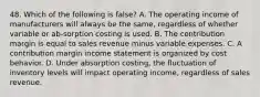 48. Which of the following is false? A. The operating income of manufacturers will always be the same, regardless of whether variable or ab-sorption costing is used. B. The contribution margin is equal to sales revenue minus variable expenses. C. A contribution margin income statement is organized by cost behavior. D. Under absorption costing, the fluctuation of inventory levels will impact operating income, regardless of sales revenue.