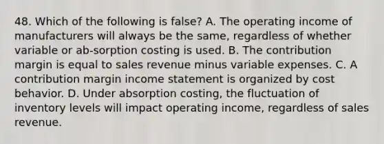 48. Which of the following is false? A. The operating income of manufacturers will always be the same, regardless of whether variable or ab-sorption costing is used. B. The contribution margin is equal to sales revenue minus variable expenses. C. A contribution margin income statement is organized by cost behavior. D. Under absorption costing, the fluctuation of inventory levels will impact operating income, regardless of sales revenue.