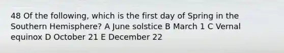 48 Of the following, which is the first day of Spring in the Southern Hemisphere? A June solstice B March 1 C Vernal equinox D October 21 E December 22