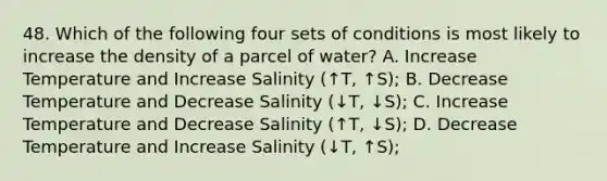 48. Which of the following four sets of conditions is most likely to increase the density of a parcel of water? A. Increase Temperature and Increase Salinity (↑T, ↑S); B. Decrease Temperature and Decrease Salinity (↓T, ↓S); C. Increase Temperature and Decrease Salinity (↑T, ↓S); D. Decrease Temperature and Increase Salinity (↓T, ↑S);