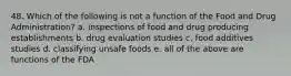 48. Which of the following is not a function of the Food and Drug Administration? a. inspections of food and drug producing establishments b. drug evaluation studies c. food additives studies d. classifying unsafe foods e. all of the above are functions of the FDA