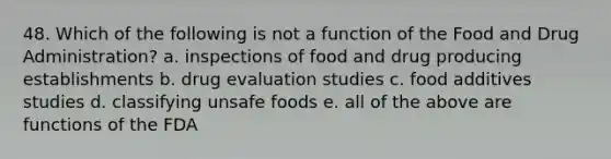 48. Which of the following is not a function of the Food and Drug Administration? a. inspections of food and drug producing establishments b. drug evaluation studies c. food additives studies d. classifying unsafe foods e. all of the above are functions of the FDA