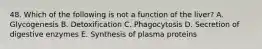 48. Which of the following is not a function of the liver? A. Glycogenesis B. Detoxification C. Phagocytosis D. Secretion of digestive enzymes E. Synthesis of plasma proteins