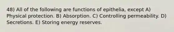 48) All of the following are functions of epithelia, except A) Physical protection. B) Absorption. C) Controlling permeability. D) Secretions. E) Storing energy reserves.