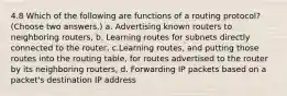 4.8 Which of the following are functions of a routing protocol? (Choose two answers.) a. Advertising known routers to neighboring routers, b. Learning routes for subnets directly connected to the router, c.Learning routes, and putting those routes into the routing table, for routes advertised to the router by its neighboring routers, d. Forwarding IP packets based on a packet's destination IP address