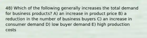 48) Which of the following generally increases the total demand for business products? A) an increase in product price B) a reduction in the number of business buyers C) an increase in consumer demand D) low buyer demand E) high production costs