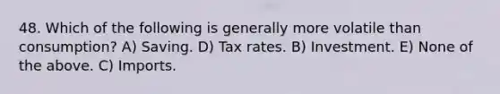 48. Which of the following is generally more volatile than consumption? A) Saving. D) Tax rates. B) Investment. E) None of the above. C) Imports.