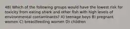 48) Which of the following groups would have the lowest risk for toxicity from eating shark and other fish with high levels of environmental contaminants? A) teenage boys B) pregnant women C) breastfeeding women D) children