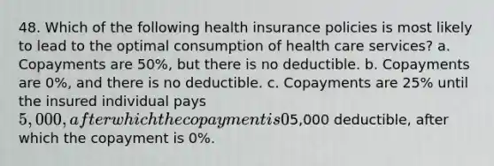 48. Which of the following health insurance policies is most likely to lead to the optimal consumption of health care services? a. Copayments are 50%, but there is no deductible. b. Copayments are 0%, and there is no deductible. c. Copayments are 25% until the insured individual pays 5,000, after which the copayment is 0%. d. There is a5,000 deductible, after which the copayment is 0%.