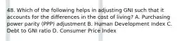 48. Which of the following helps in adjusting GNI such that it accounts for the differences in the cost of living? A. Purchasing power parity (PPP) adjustment B. Human Development Index C. Debt to GNI ratio D. Consumer Price Index