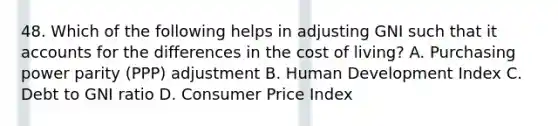 48. Which of the following helps in adjusting GNI such that i<a href='https://www.questionai.com/knowledge/k7x83BRk9p-t-accounts' class='anchor-knowledge'>t accounts</a> for the differences in the cost of living? A. Purchasing power parity (PPP) adjustment B. Human Development Index C. Debt to GNI ratio D. Consumer Price Index