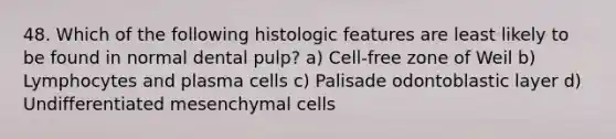 48. Which of the following histologic features are least likely to be found in normal dental pulp? a) Cell-free zone of Weil b) Lymphocytes and plasma cells c) Palisade odontoblastic layer d) Undifferentiated mesenchymal cells