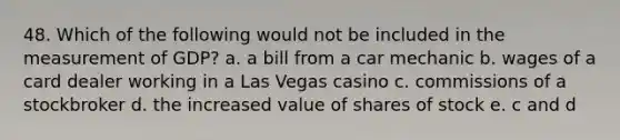 48. Which of the following would not be included in the measurement of GDP? a. a bill from a car mechanic b. wages of a card dealer working in a Las Vegas casino c. commissions of a stockbroker d. the increased value of shares of stock e. c and d