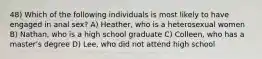 48) Which of the following individuals is most likely to have engaged in anal sex? A) Heather, who is a heterosexual women B) Nathan, who is a high school graduate C) Colleen, who has a master's degree D) Lee, who did not attend high school