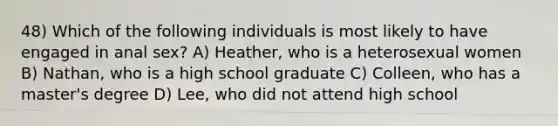 48) Which of the following individuals is most likely to have engaged in anal sex? A) Heather, who is a heterosexual women B) Nathan, who is a high school graduate C) Colleen, who has a master's degree D) Lee, who did not attend high school