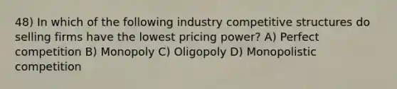 48) In which of the following industry competitive structures do selling firms have the lowest pricing power? A) Perfect competition B) Monopoly C) Oligopoly D) Monopolistic competition