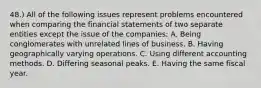 48.) All of the following issues represent problems encountered when comparing the financial statements of two separate entities except the issue of the companies: A. Being conglomerates with unrelated lines of business. B. Having geographically varying operations. C. Using different accounting methods. D. Differing seasonal peaks. E. Having the same fiscal year.