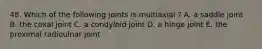 48. Which of the following joints is multiaxial ? A. a saddle joint B. the coxal joint C. a condyloid joint D. a hinge joint E. the proximal radioulnar joint