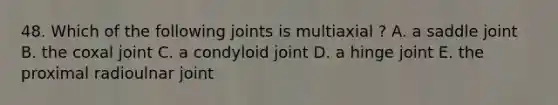 48. Which of the following joints is multiaxial ? A. a saddle joint B. the coxal joint C. a condyloid joint D. a hinge joint E. the proximal radioulnar joint