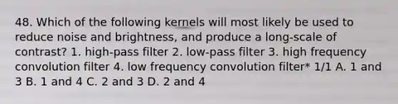 48. Which of the following kernels will most likely be used to reduce noise and brightness, and produce a long-scale of contrast? 1. high-pass filter 2. low-pass filter 3. high frequency convolution filter 4. low frequency convolution filter* 1/1 A. 1 and 3 B. 1 and 4 C. 2 and 3 D. 2 and 4