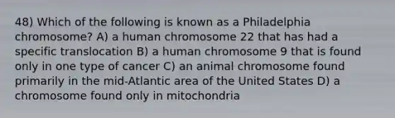 48) Which of the following is known as a Philadelphia chromosome? A) a human chromosome 22 that has had a specific translocation B) a human chromosome 9 that is found only in one type of cancer C) an animal chromosome found primarily in the mid-Atlantic area of the United States D) a chromosome found only in mitochondria