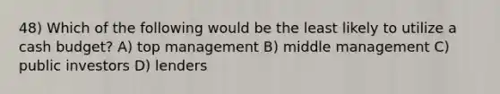 48) Which of the following would be the least likely to utilize a cash budget? A) top management B) middle management C) public investors D) lenders