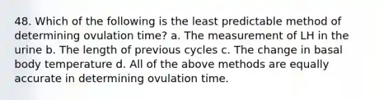 48. Which of the following is the least predictable method of determining ovulation time? a. The measurement of LH in the urine b. The length of previous cycles c. The change in basal body temperature d. All of the above methods are equally accurate in determining ovulation time.