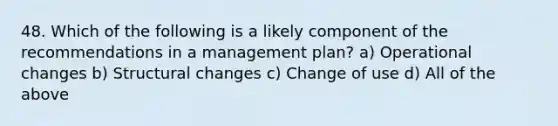 48. Which of the following is a likely component of the recommendations in a management plan? a) Operational changes b) Structural changes c) Change of use d) All of the above