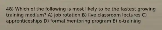 48) Which of the following is most likely to be the fastest growing training medium? A) job rotation B) live classroom lectures C) apprenticeships D) formal mentoring program E) e-training