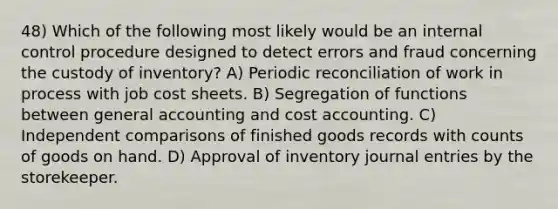 48) Which of the following most likely would be an internal control procedure designed to detect errors and fraud concerning the custody of inventory? A) Periodic reconciliation of work in process with job cost sheets. B) Segregation of functions between general accounting and cost accounting. C) Independent comparisons of finished goods records with counts of goods on hand. D) Approval of inventory journal entries by the storekeeper.