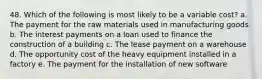 48. ​Which of the following is most likely to be a variable cost? a. The payment for the raw materials used in manufacturing goods b. The interest payments on a loan used to finance the construction of a building c. The lease payment on a warehouse d. The opportunity cost of the heavy equipment installed in a factory e. The payment for the installation of new software