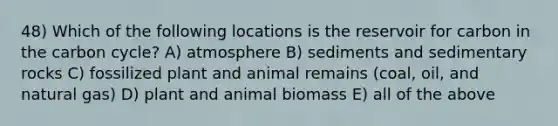 48) Which of the following locations is the reservoir for carbon in the carbon cycle? A) atmosphere B) sediments and sedimentary rocks C) fossilized plant and animal remains (coal, oil, and natural gas) D) plant and animal biomass E) all of the above