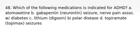 48. Which of the following medications is indicated for ADHD? a. atomoxetine b. gabapentin (neurontin) seizure, nerve pain assoc. w/ diabetes c. lithium (digoxin) bi polar disease d. topiramate (topimax) seizures