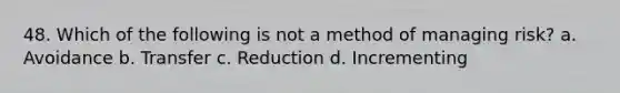 48. Which of the following is not a method of managing risk? a. Avoidance b. Transfer c. Reduction d. Incrementing